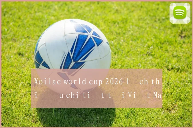Xoilac world cup 2026 lịch thi đấu chi tiết tại Việt Nam