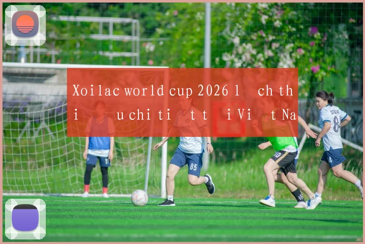Xoilac world cup 2026 lịch thi đấu chi tiết tại Việt Nam